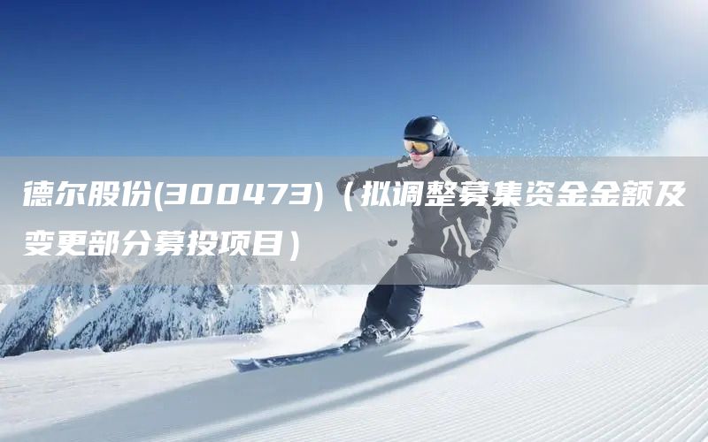 德爾股份(300473)（擬調(diào)整募集資金金額及變更部分募投項目）(圖1)