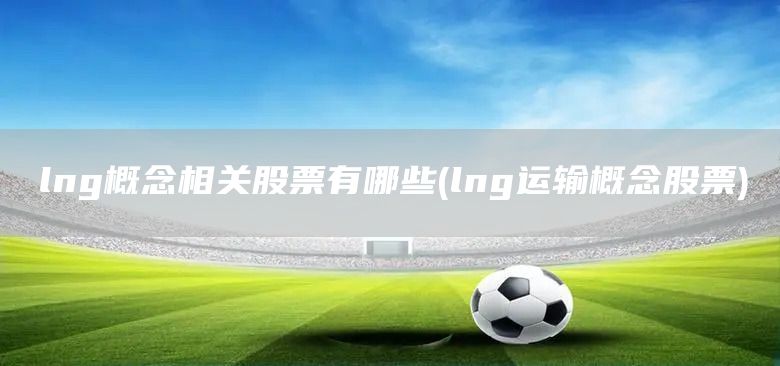 lng概念相關(guān)股票有哪些(lng運(yùn)輸概念股票)(圖1)