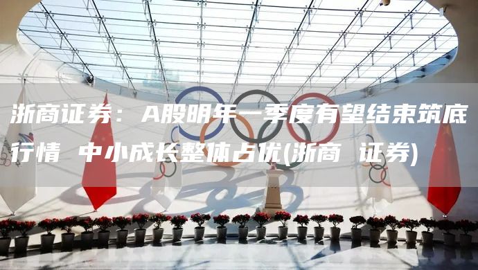 浙商證券：A股明年一季度有望結(jié)束筑底行情 中小成長整體占優(yōu)(浙商 證券)(圖1)