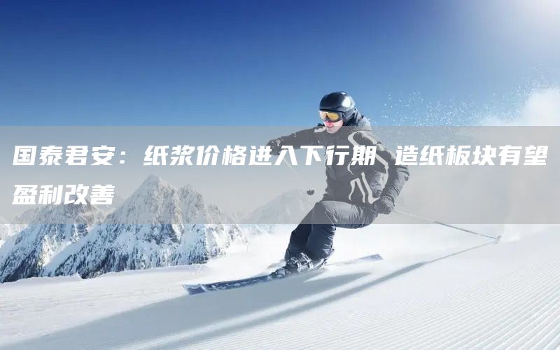 國(guó)泰君安：紙漿價(jià)格進(jìn)入下行期 造紙板塊有望盈利改善(圖1)